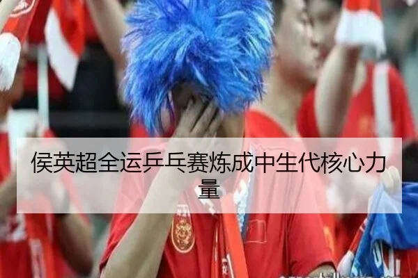 侯英超全运乒乓赛炼成中生代核心力量